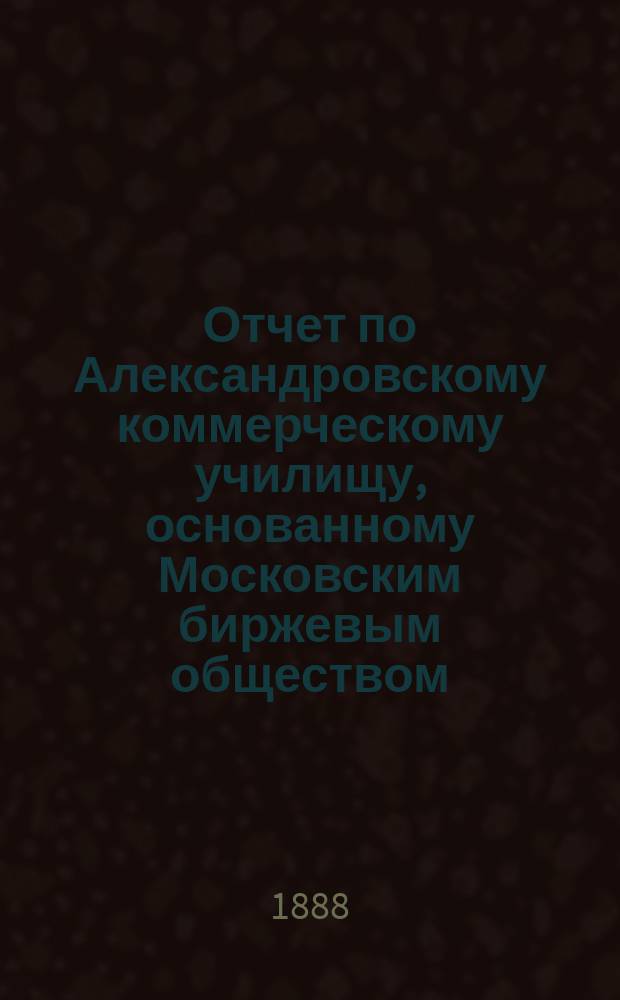 Отчет по Александровскому коммерческому училищу, основанному Московским биржевым обществом... за 1885/6 и 1886/7 учебные годы