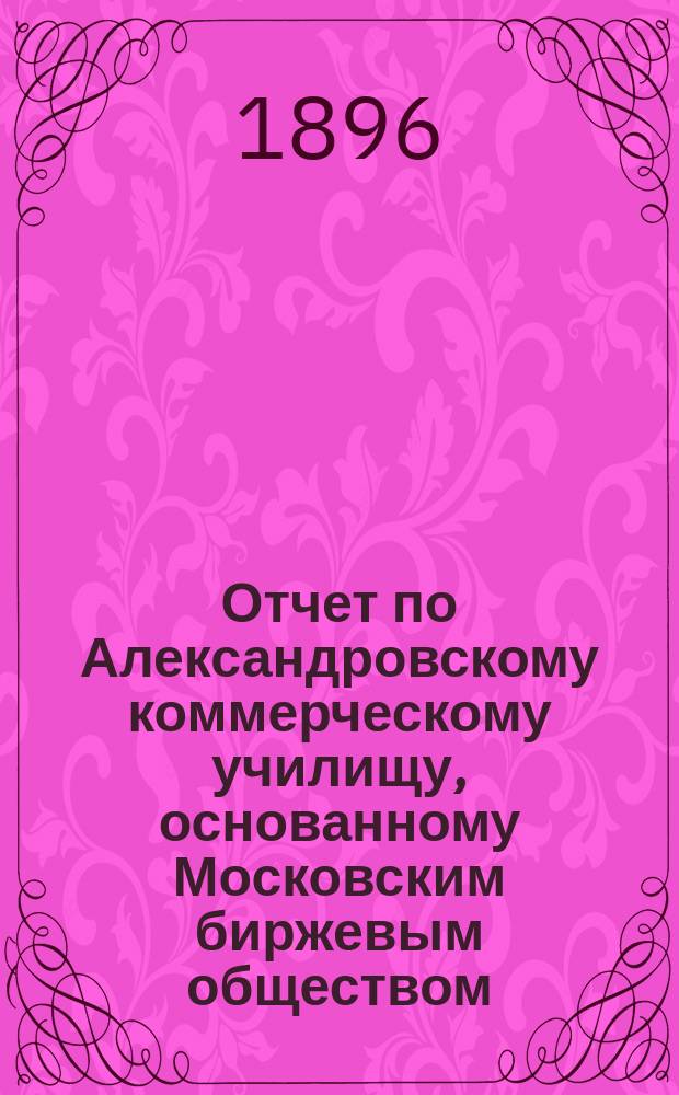 Отчет по Александровскому коммерческому училищу, основанному Московским биржевым обществом... за 1894/5 учебный год