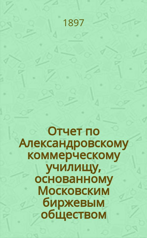 Отчет по Александровскому коммерческому училищу, основанному Московским биржевым обществом... за 1895/96 учебный год