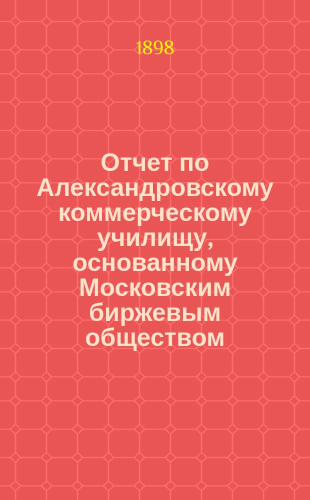 Отчет по Александровскому коммерческому училищу, основанному Московским биржевым обществом... за 1896/97 учебный год