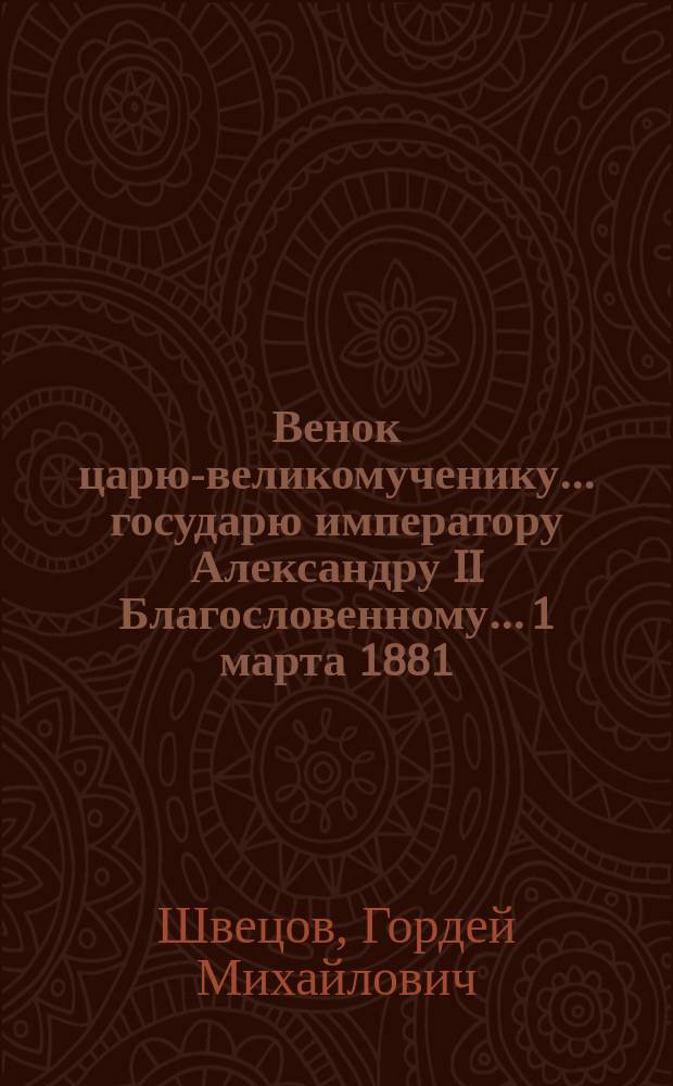 Венок царю-великомученику... государю императору Александру II Благословенному... 1 марта 1881 - 1 марта 1882 : Стихотворения простолюдина Г.М. Швецова