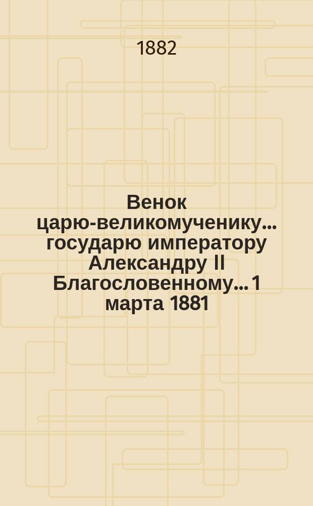 Венок царю-великомученику... государю императору Александру II Благословенному... 1 марта 1881 - 1 марта 1882 : Стихотворения простолюдина Г.М. Швецова