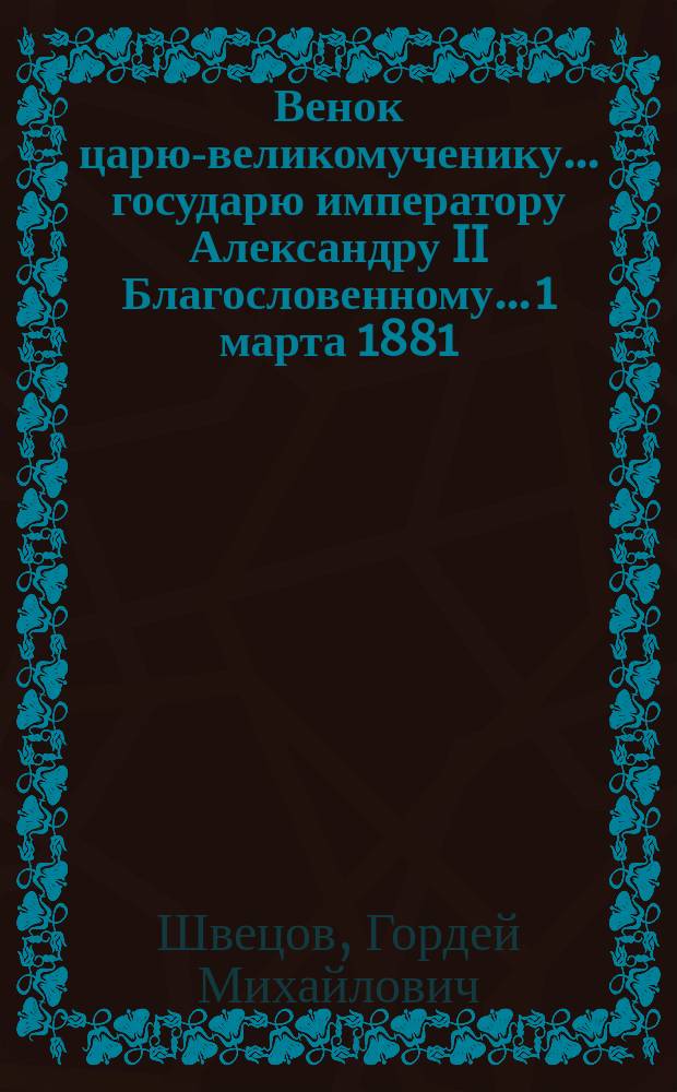 Венок царю-великомученику... государю императору Александру II Благословенному... 1 марта 1881 - 1 марта 1882 : Стихотворения простолюдина Г.М. Швецова