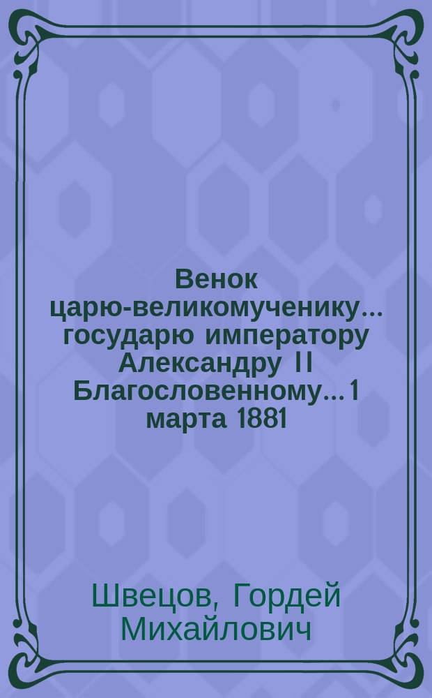 Венок царю-великомученику... государю императору Александру II Благословенному... 1 марта 1881 - 1 марта 1882 : Стихотворения простолюдина Г.М. Швецова