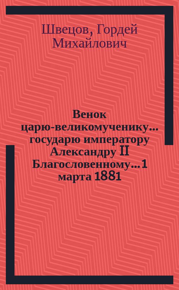 Венок царю-великомученику... государю императору Александру II Благословенному... 1 марта 1881 - 1 марта 1882 : Стихотворения простолюдина Г.М. Швецова