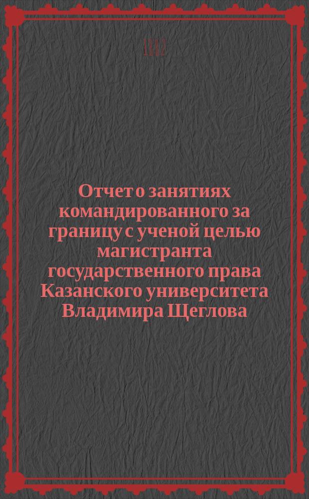 Отчет о занятиях командированного за границу с ученой целью магистранта государственного права Казанского университета Владимира Щеглова... ... с 1-го марта по 1-е сентября 1881 года