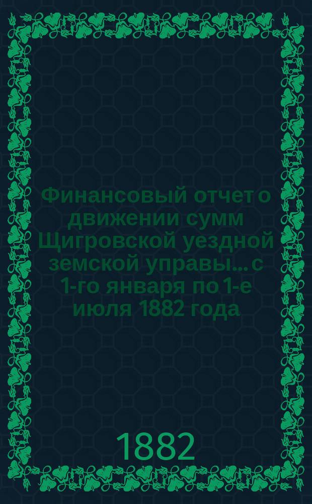 Финансовый отчет о движении сумм Щигровской уездной земской управы... с 1-го января по 1-е июля 1882 года
