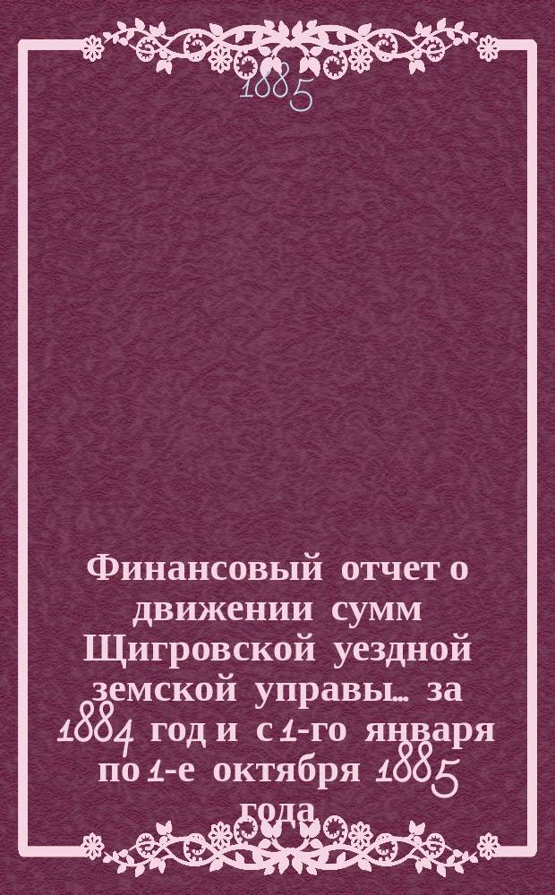 Финансовый отчет о движении сумм Щигровской уездной земской управы... за 1884 год [и с 1-го января по 1-е октября 1885 года