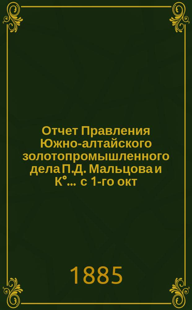 Отчет Правления Южно-алтайского золотопромышленного дела П.Д. Мальцова и К°... ... с 1-го окт. 1884 г. по 1-е окт. 1885 г.