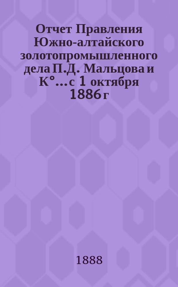 Отчет Правления Южно-алтайского золотопромышленного дела П.Д. Мальцова и К°... с 1 октября 1886 г. по 1 октября 1887 г.