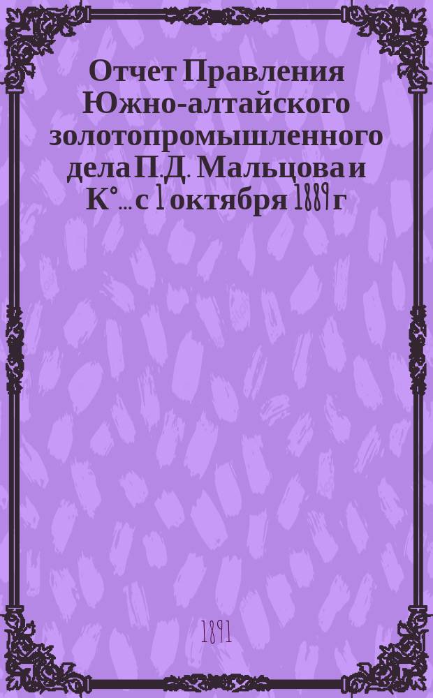 Отчет Правления Южно-алтайского золотопромышленного дела П.Д. Мальцова и К°... с 1 октября 1889 г. по 1 октября 1890 г.