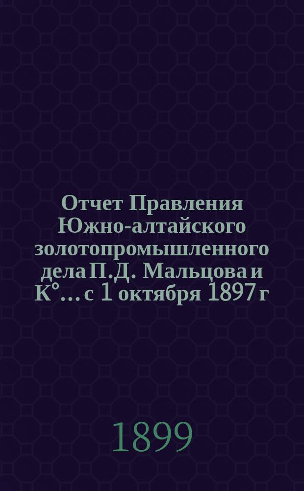 Отчет Правления Южно-алтайского золотопромышленного дела П.Д. Мальцова и К°... с 1 октября 1897 г. по 1 октября 1898 г.