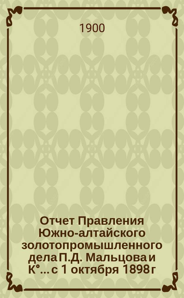 Отчет Правления Южно-алтайского золотопромышленного дела П.Д. Мальцова и К°... с 1 октября 1898 г. по 1 октября 1899 г.
