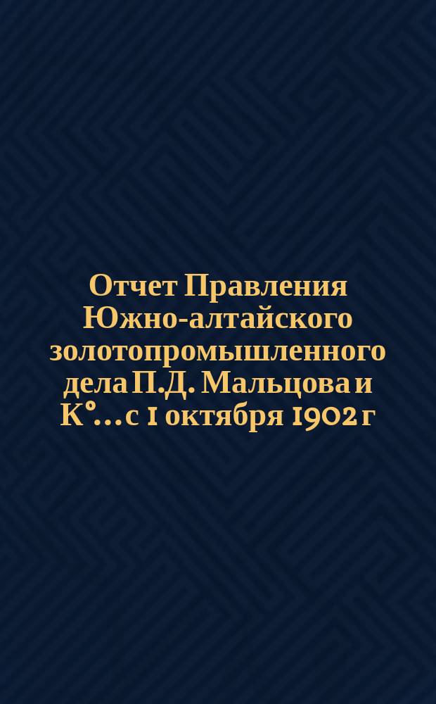 Отчет Правления Южно-алтайского золотопромышленного дела П.Д. Мальцова и К°... с 1 октября 1902 г. по 1 октября 1903 г.