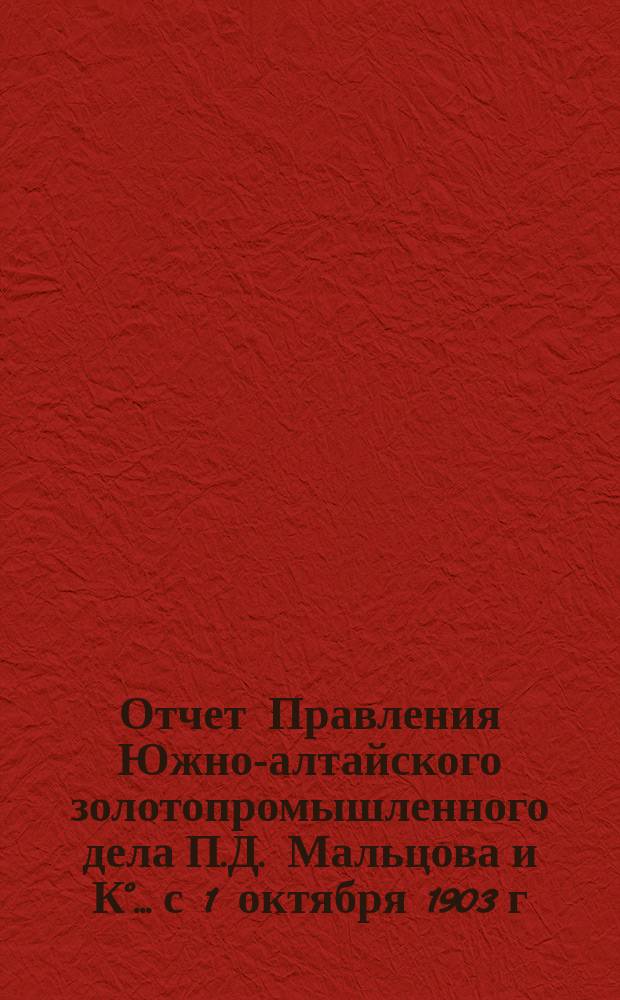 Отчет Правления Южно-алтайского золотопромышленного дела П.Д. Мальцова и К°... с 1 октября 1903 г. по 1 октября 1904 г.