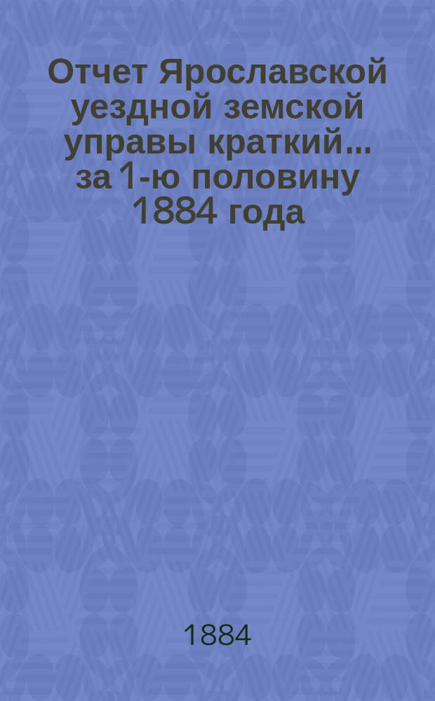 Отчет Ярославской уездной земской управы [краткий]... ... за 1-ю половину 1884 года