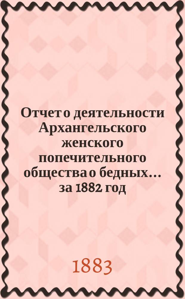 Отчет о деятельности Архангельского женского попечительного общества о бедных... ... за 1882 год