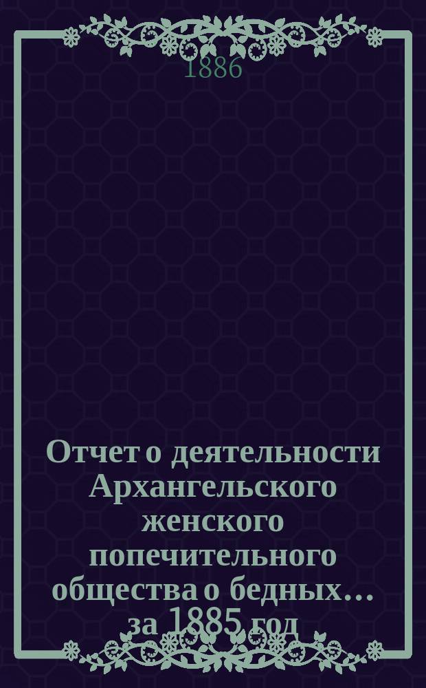 Отчет о деятельности Архангельского женского попечительного общества о бедных... ...за 1885 год