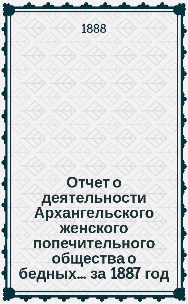 Отчет о деятельности Архангельского женского попечительного общества о бедных... ... за 1887 год