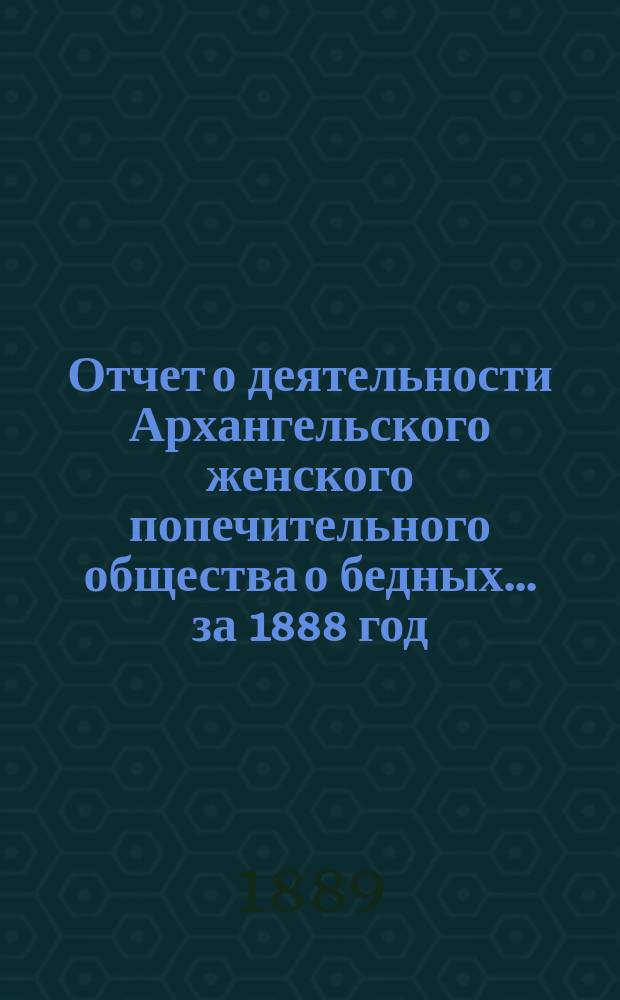 Отчет о деятельности Архангельского женского попечительного общества о бедных... ... за 1888 год
