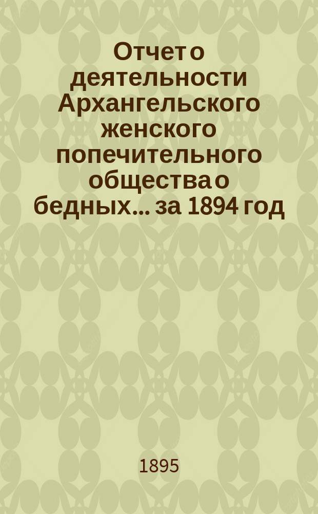 Отчет о деятельности Архангельского женского попечительного общества о бедных... ... за 1894 год
