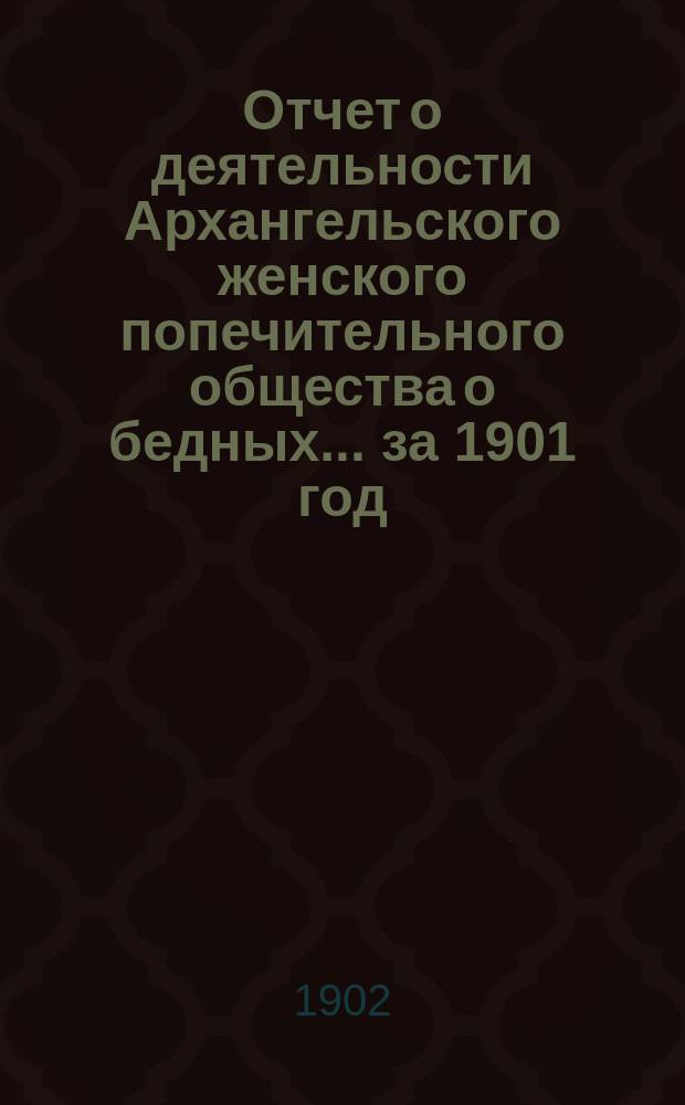 Отчет о деятельности Архангельского женского попечительного общества о бедных... ... за 1901 год