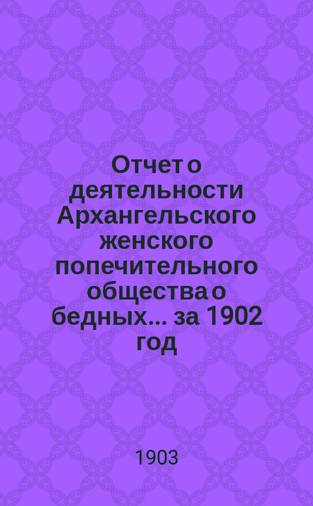 Отчет о деятельности Архангельского женского попечительного общества о бедных... ... за 1902 год