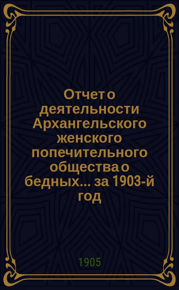 Отчет о деятельности Архангельского женского попечительного общества о бедных... ... за 1903-й год