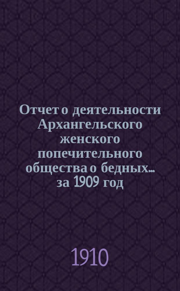 Отчет о деятельности Архангельского женского попечительного общества о бедных... ... за 1909 год