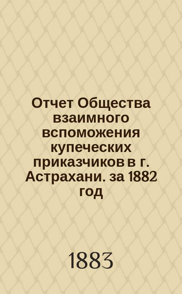 Отчет Общества взаимного вспоможения купеческих приказчиков в г. Астрахани. за 1882 год