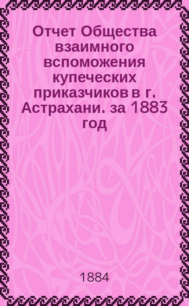 Отчет Общества взаимного вспоможения купеческих приказчиков в г. Астрахани. за 1883 год
