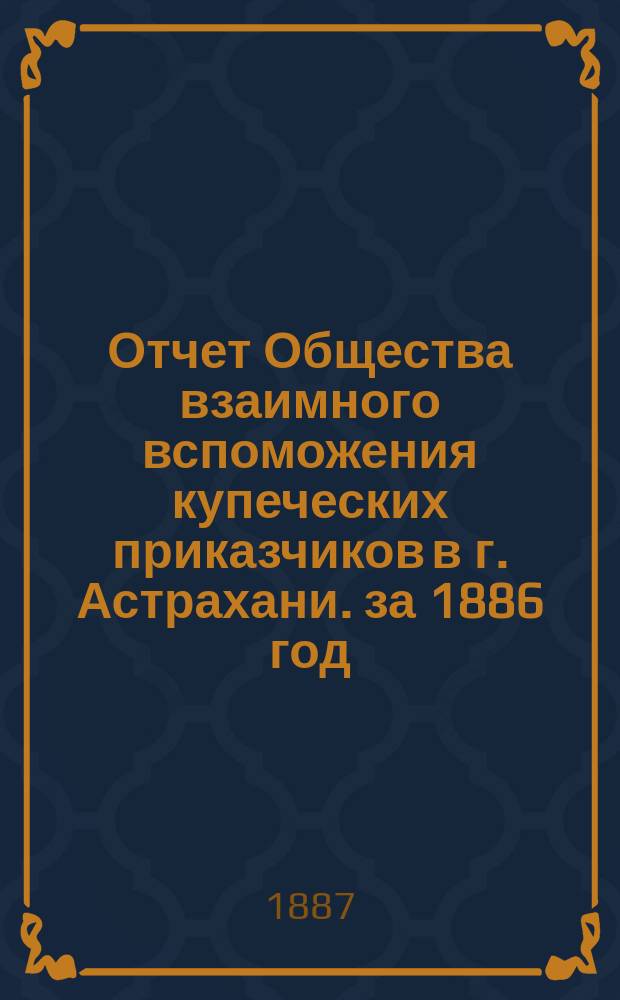 Отчет Общества взаимного вспоможения купеческих приказчиков в г. Астрахани. за 1886 год