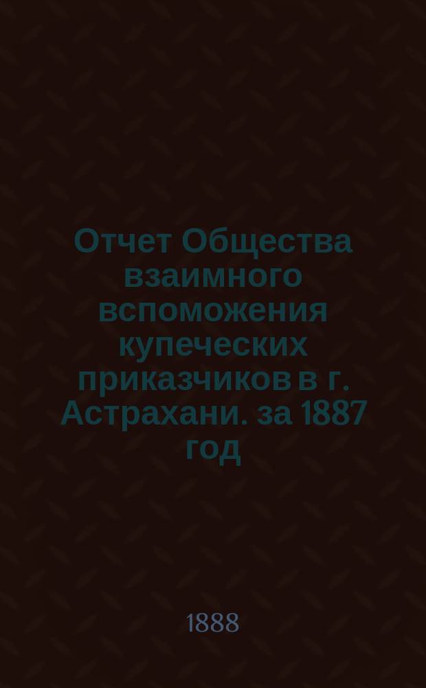 Отчет Общества взаимного вспоможения купеческих приказчиков в г. Астрахани. за 1887 год