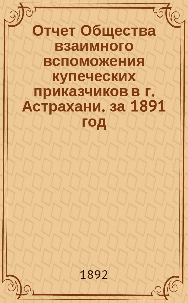 Отчет Общества взаимного вспоможения купеческих приказчиков в г. Астрахани. за 1891 год