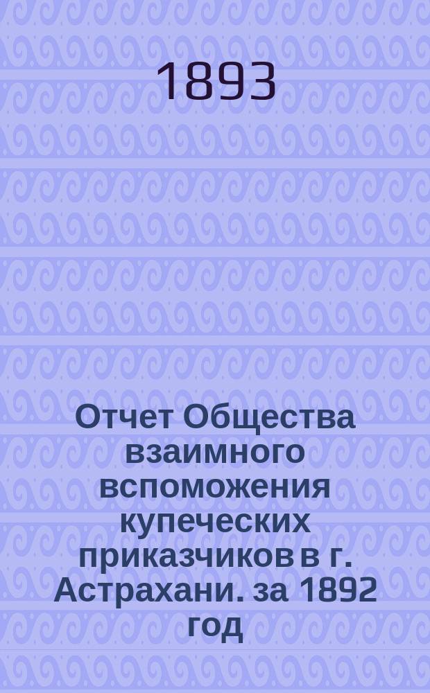 Отчет Общества взаимного вспоможения купеческих приказчиков в г. Астрахани. за 1892 год
