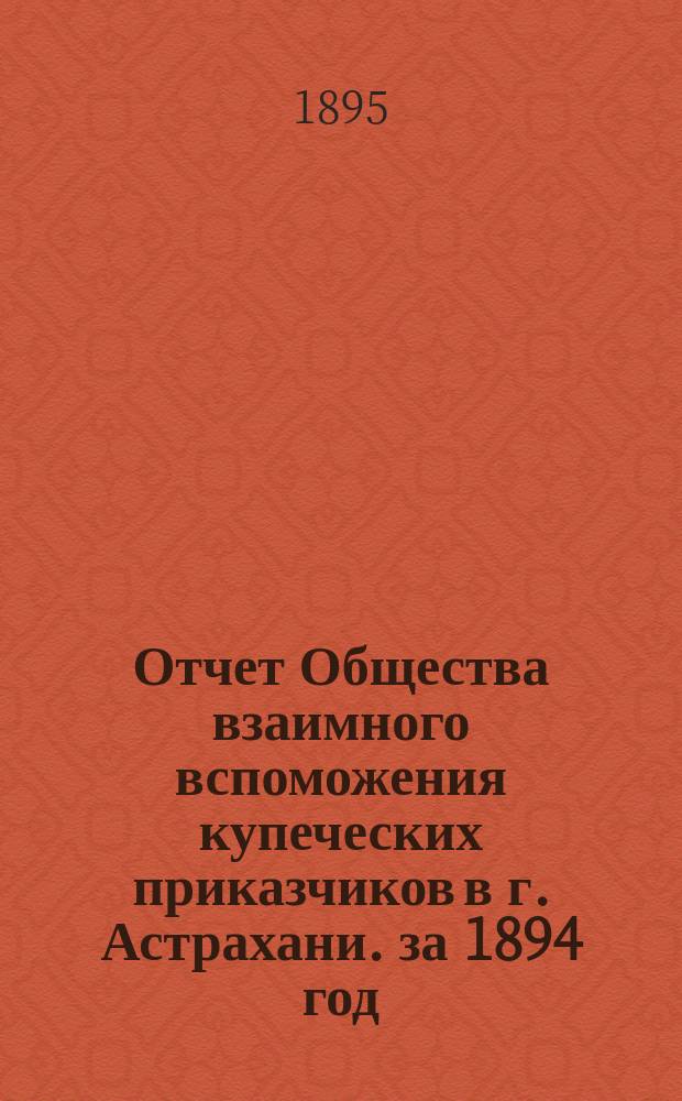 Отчет Общества взаимного вспоможения купеческих приказчиков в г. Астрахани. за 1894 год