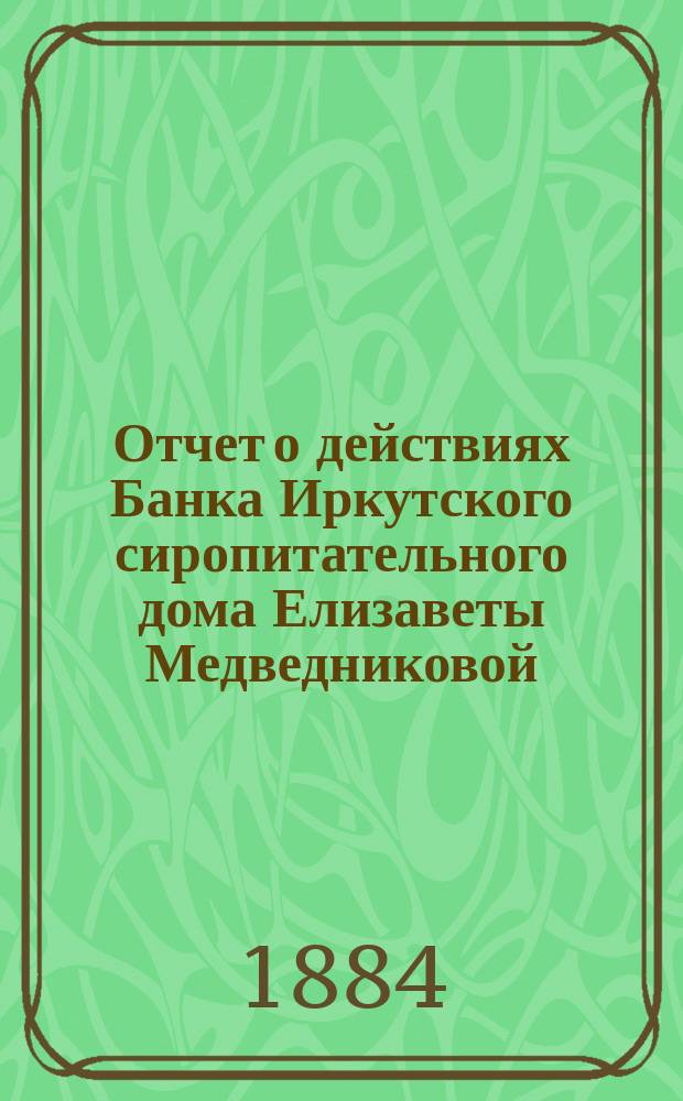 Отчет о действиях Банка Иркутского сиропитательного дома Елизаветы Медведниковой... ... за 1883 год