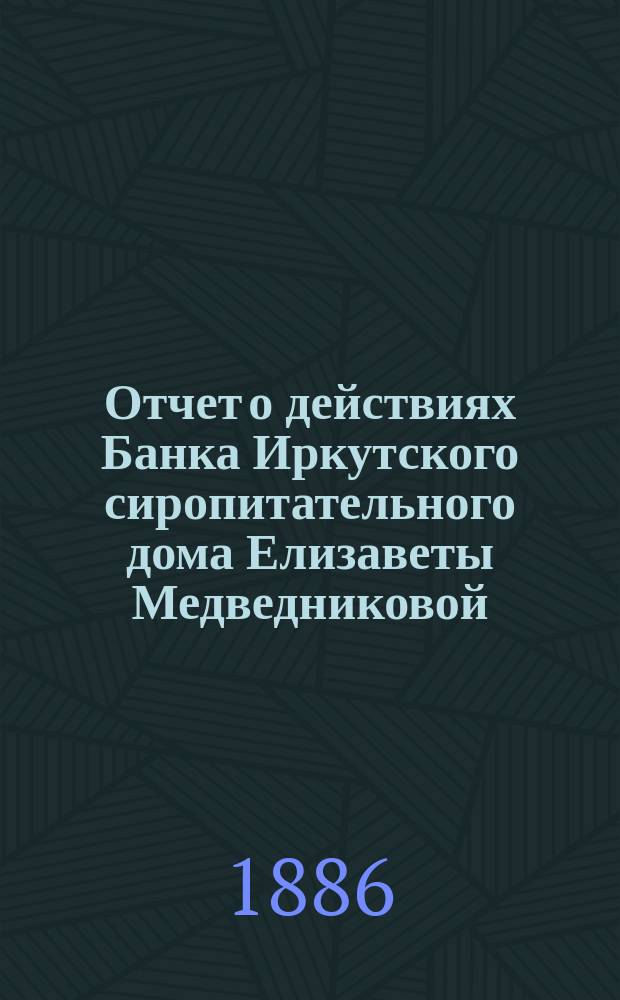 Отчет о действиях Банка Иркутского сиропитательного дома Елизаветы Медведниковой... ... за 1885 год