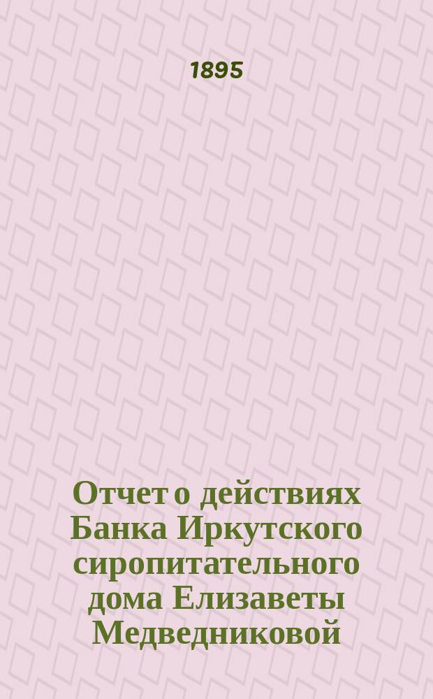 Отчет о действиях Банка Иркутского сиропитательного дома Елизаветы Медведниковой... ... за 1894 год
