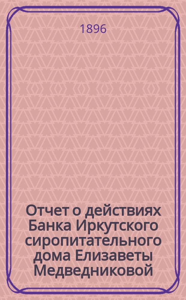 Отчет о действиях Банка Иркутского сиропитательного дома Елизаветы Медведниковой... ... за 1895 год