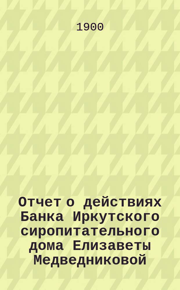 Отчет о действиях Банка Иркутского сиропитательного дома Елизаветы Медведниковой... ... за 1899 год