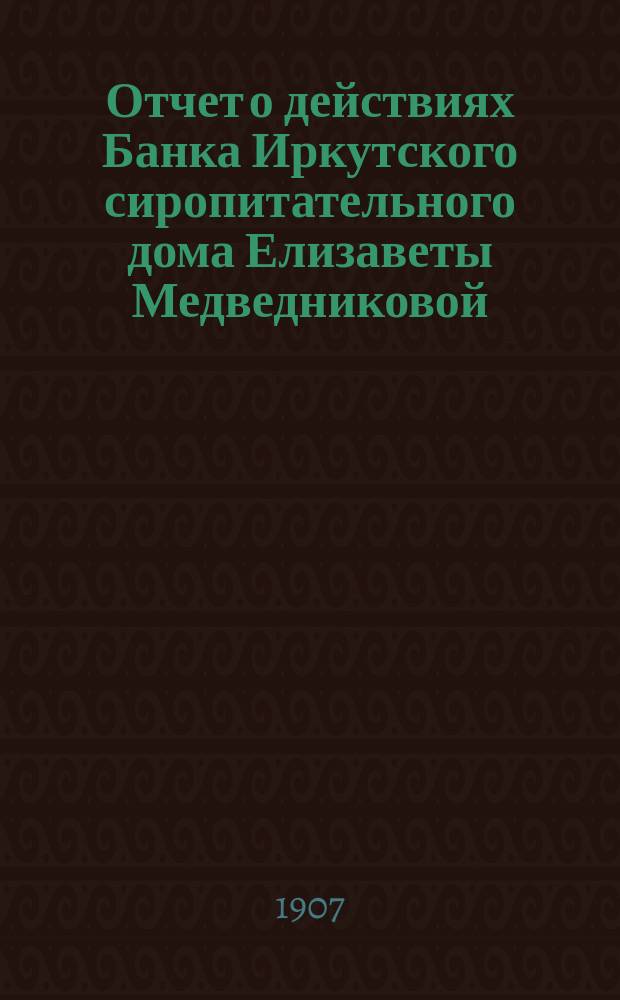 Отчет о действиях Банка Иркутского сиропитательного дома Елизаветы Медведниковой... ... за 1906 год