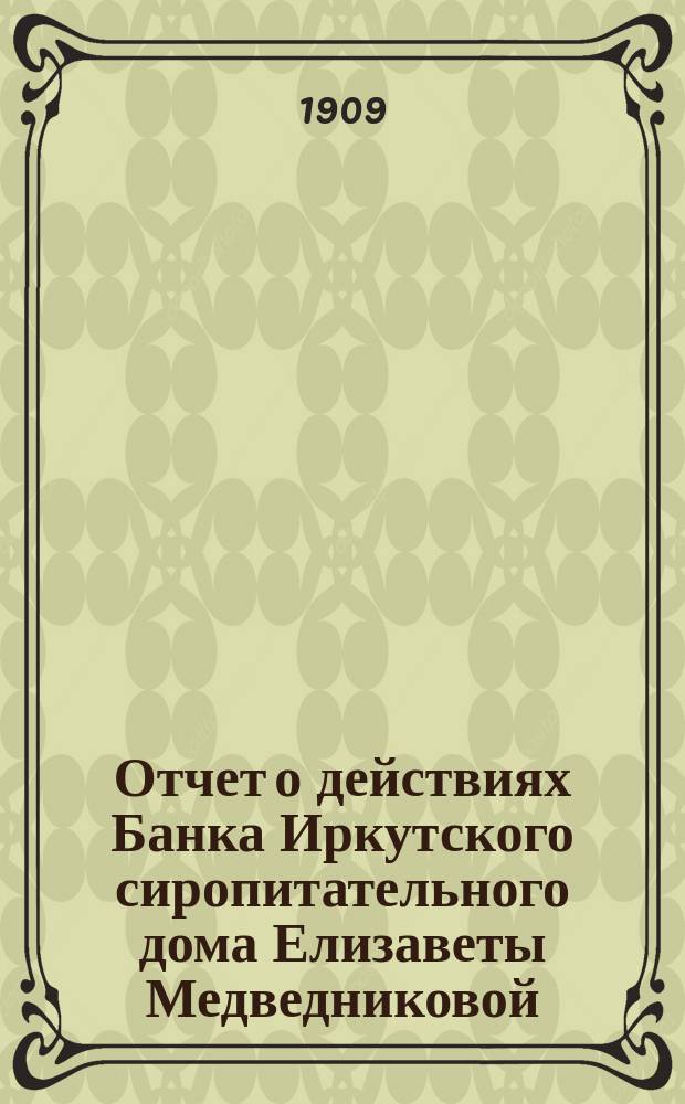 Отчет о действиях Банка Иркутского сиропитательного дома Елизаветы Медведниковой... ... за 1908 год
