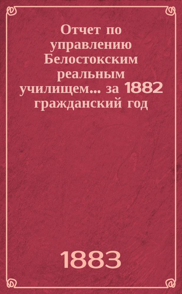 Отчет по управлению Белостокским реальным училищем... ... за 1882 гражданский год