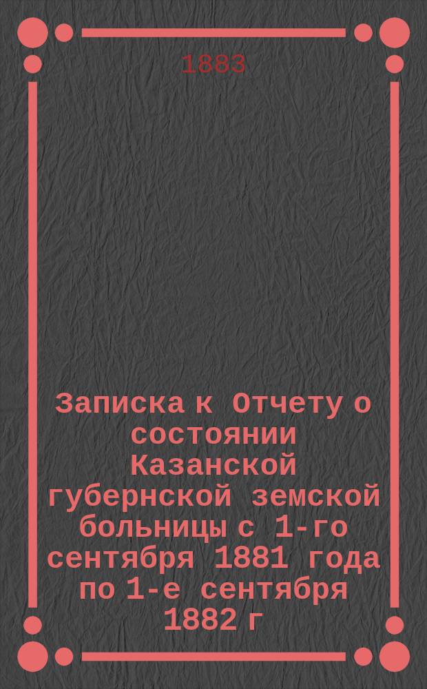 Записка к Отчету о состоянии Казанской губернской земской больницы с 1-го сентября 1881 года по 1-е сентября 1882 г.