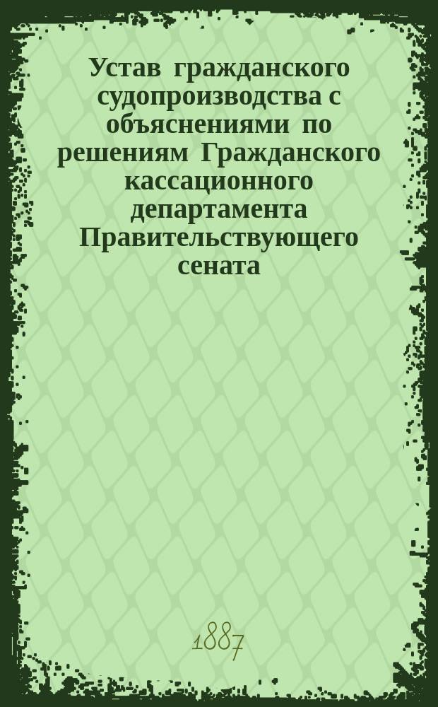 Устав гражданского судопроизводства с объяснениями по решениям Гражданского кассационного департамента Правительствующего сената. Вып. 6 : (Порядок производства в общих судебных местах)