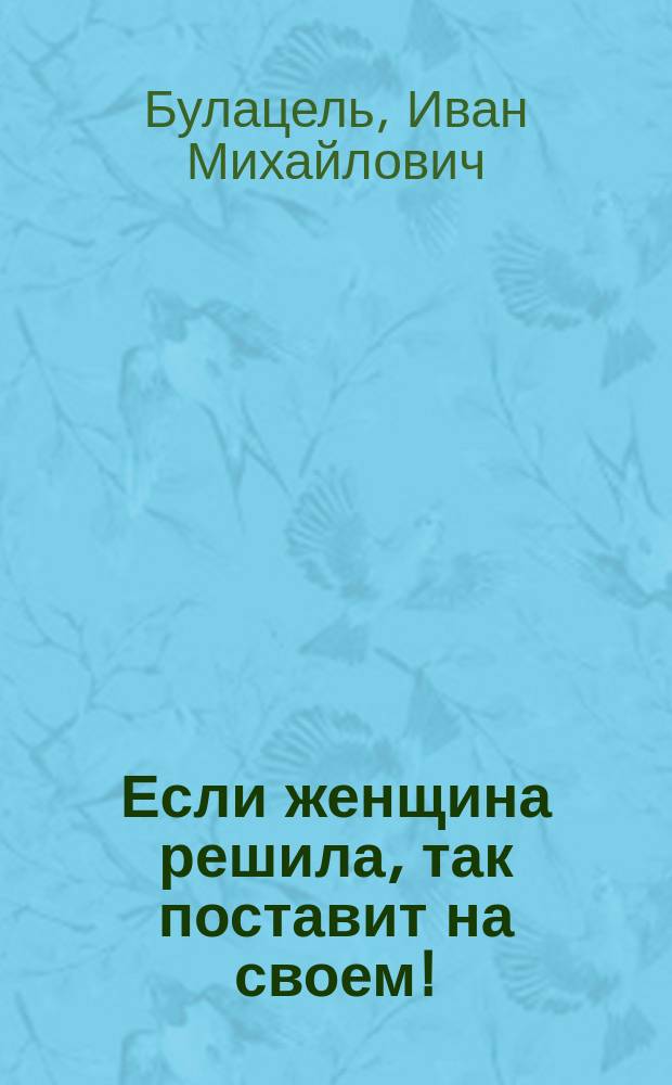 Если женщина решила, так поставит на своем! : Комедия в 1 д