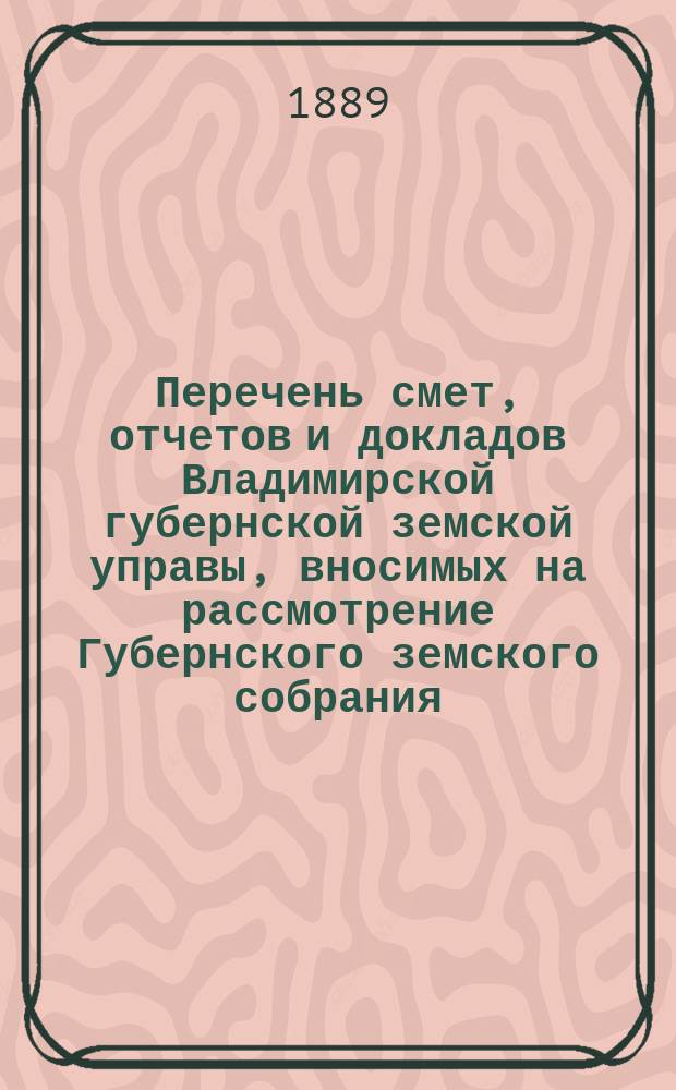 Перечень смет, отчетов и докладов Владимирской губернской земской управы, вносимых на рассмотрение Губернского земского собрания ... ... в XXIV Очередной съезд в 1889 году