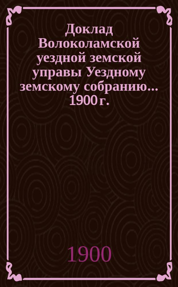 Доклад Волоколамской уездной земской управы [Уездному земскому собранию]... 1900 г. : [По разным вопросам