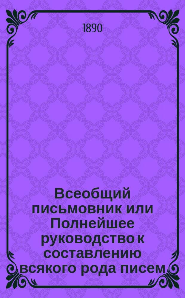 Всеобщий письмовник или Полнейшее руководство к составлению всякого рода писем: деловых, дружеских, родственных и проч. : С прил. форм различ. рода бумаг, титулования воен., мор., гражд. и духов. особ, и различ. общеполез. сведений